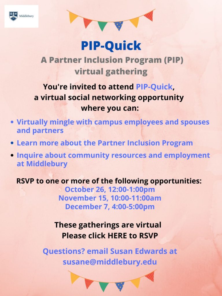PIP Quick
A Partner Inclusion Program (PIP) virtual gathering
You're invited to attend PIP-Quick,
a virtual social networking opportunity where you can:
Virtually mingle with campus employees, spouses, and partners
Learn more about the Partner Inclusion Program
Inquire about community resources and employment at Middlebury
RSVP to one or more of the following opportunities:
October 26, 12:00-1:00pm
November 15, 10:00-11:00am
December 7, 4:00-5:00pm
These gatherings are virtual
Please visit this link to RSVP: https://forms.office.com/r/smiLftdwuT
Questions? email Susan Edwards at susane@middlebury.edu