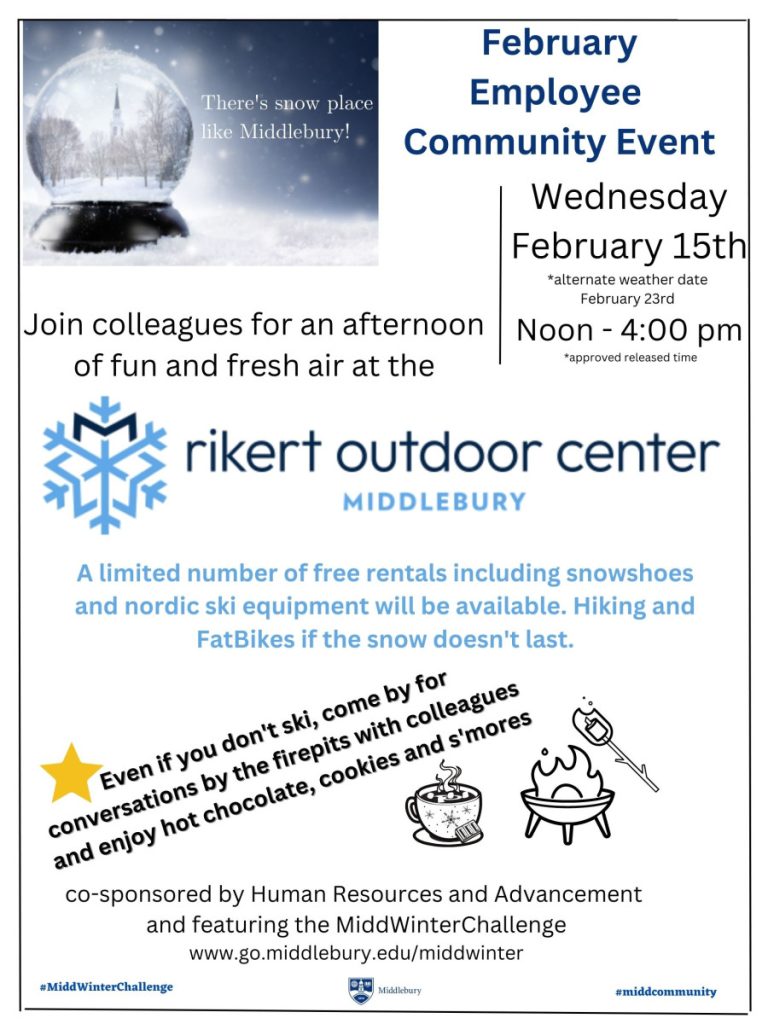 Poster reads: There’s snow place like Middlebury
February Employee Community Event
Wednesday | February 15th *alternate weather date February 23rd
Noon – 4:00 pm *approved release time
Join colleagues for an afternoon of fun and fresh air at the
rikert outdoor center Middlebury
A limited number of free rentals including snowshoes and Nordic ski equipment will be available.
Hiking and FatBikes if the snow doesn’t last.
Even if you don’t ski, come by for conversations by the firepits with colleagues and
Enjoy hot chocolate, cookies and s’mores
Co-sponsored by Human Resources and Advancement
and featuring the MiddWinterChallenge
www.go.middlebury.edu/middwinter